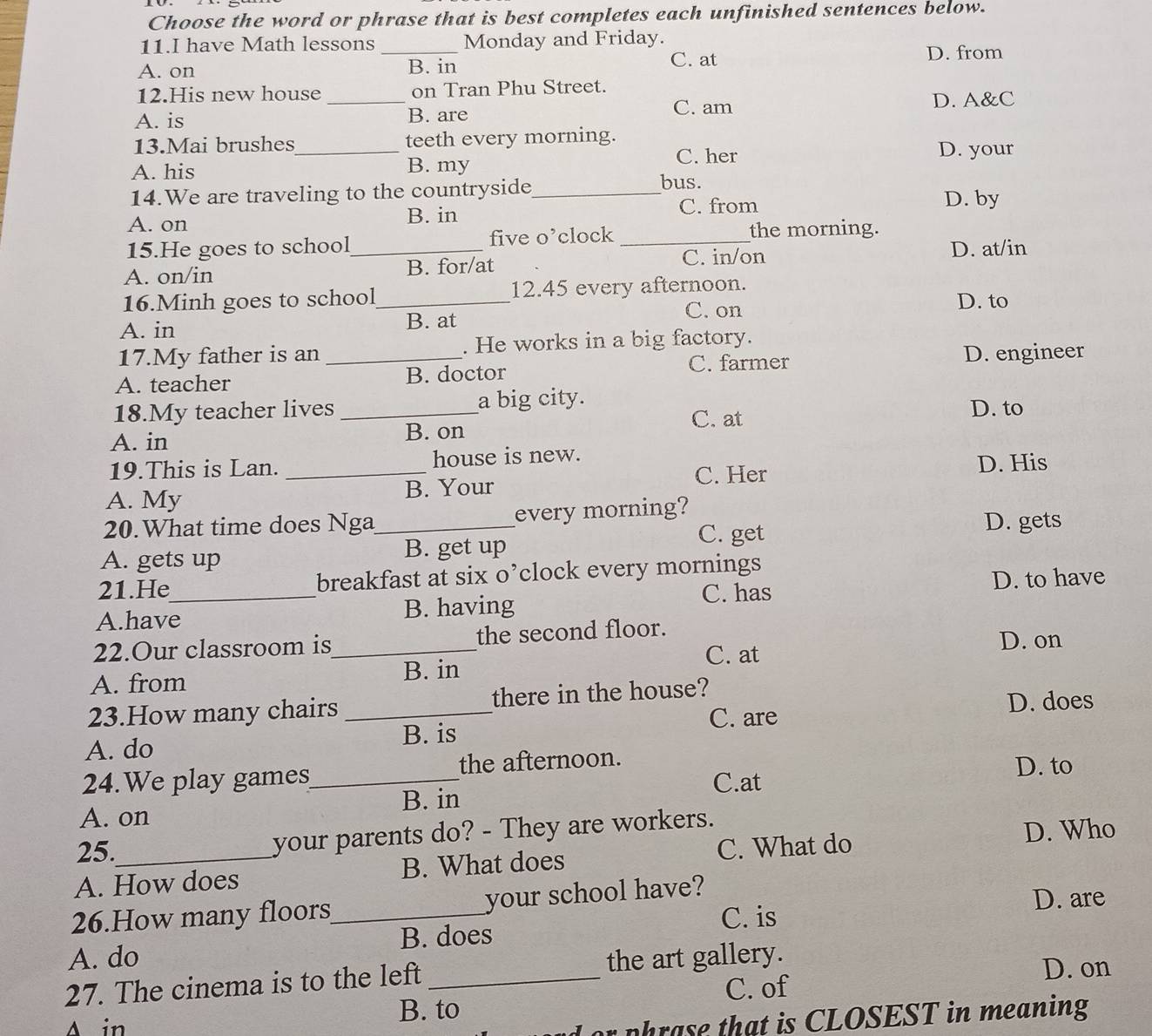 Choose the word or phrase that is best completes each unfinished sentences below.
11.I have Math lessons _Monday and Friday.
A. on B. in
C. at D. from
12.His new house _on Tran Phu Street.
C. am D. A&C
A. is B. are
13.Mai brushes_ teeth every morning. D. your
A. his B. my
C. her
14.We are traveling to the countryside_
bus.
A. on
B. in C. from D. by
15.He goes to school five o’clock_
the morning.
C. in/on
A. on/in _B. for/at D. at/in
16.Minh goes to school_ 12.45 every afternoon.
C. on
A. in
B. at D. to
17.My father is an . He works in a big factory.
C. farmer
A. teacher _B. doctor D. engineer
18.My teacher lives _a big city. D. to
C. at
A. in B. on
19.This is Lan. _house is new.
C. Her D. His
A. My B. Your
20.What time does Nga_ every morning? D. gets
C. get
A. gets up B. get up
21.He breakfast at six o’clock every mornings
D. to have
A.have_ B. having C. has
22.Our classroom is_ the second floor.
D. on
C. at
A. from B. in
23.How many chairs _there in the house?
C. are D. does
A. do B. is
24.We play games_ the afternoon. D. to
C.at
A. on B. in
25.
your parents do? - They are workers.
A. How does B. What does C. What do
D. Who
26.How many floors_ your school have? D. are
C. is
A. do B. does
27. The cinema is to the left _the art gallery.
D. on
C. of
A in
B. to
or phrase that is CLOSEST in meaning