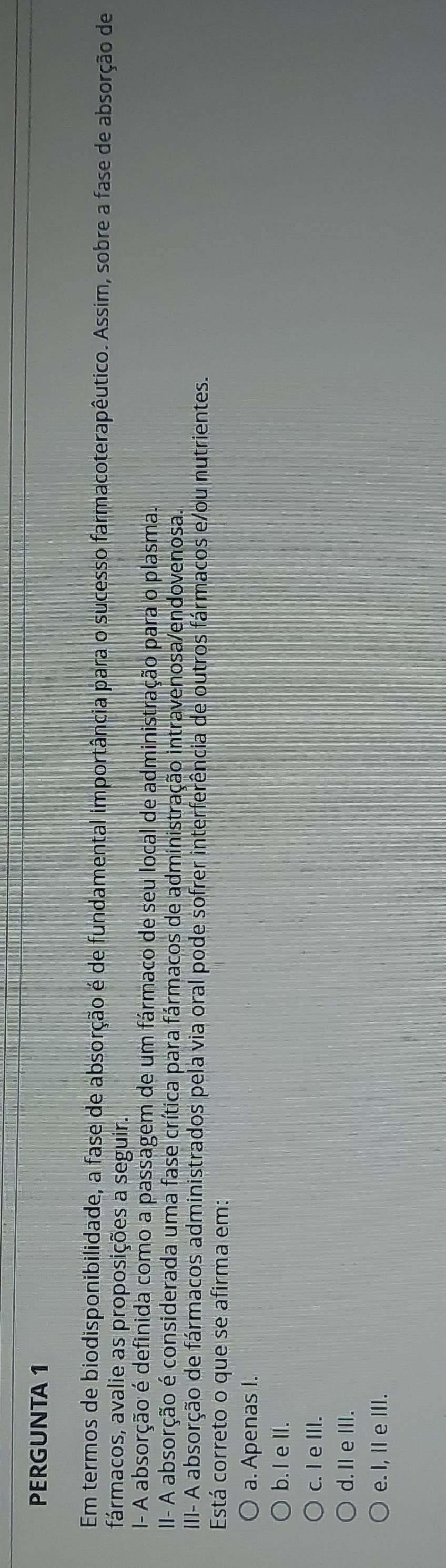 PERGUNTA 1
Em termos de biodisponibilidade, a fase de absorção é de fundamental importância para o sucesso farmacoterapêutico. Assim, sobre a fase de absorção de
fármacos, avalie as proposições a seguir.
I- A absorção é definida como a passagem de um fármaco de seu local de administração para o plasma.
II- A absorção é considerada uma fase crítica para fármacos de administração intravenosa/endovenosa.
III- A absorção de fármacos administrados pela via oral pode sofrer interferência de outros fármacos e/ou nutrientes.
Está correto o que se afirma em:
a. Apenas I.
b. I e II.
c. I e III.
d. I eIII.
e. I, I e III.