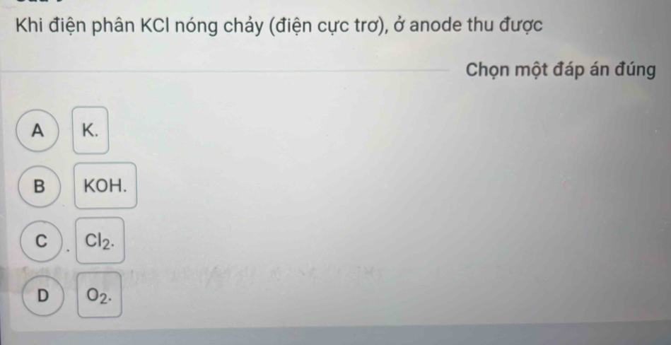 Khi điện phân KCI nóng chảy (điện cực trơ), ở anode thu được
Chọn một đáp án đúng
A  K.
B KOH.
C Cl_2.
D O_2.