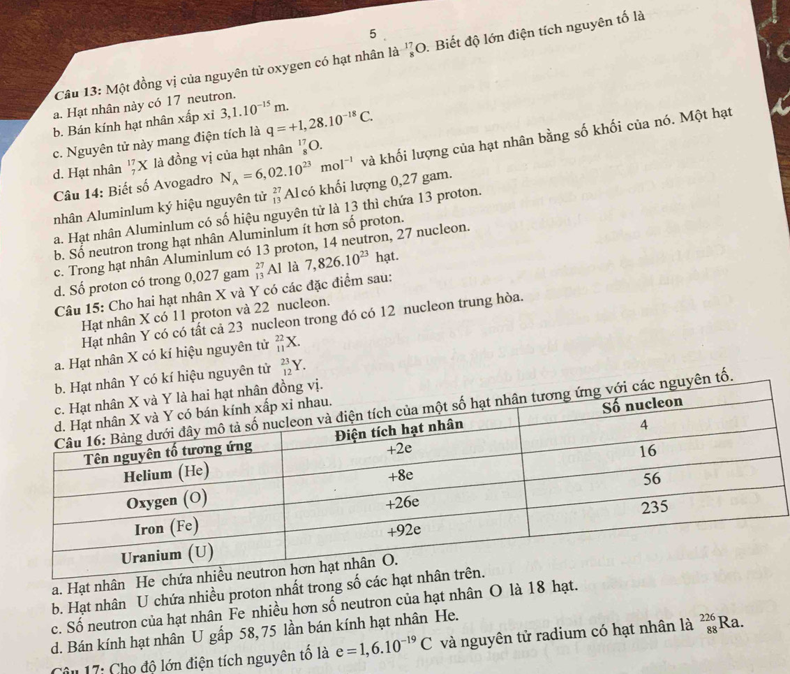 Một đồng vị của nguyên tử oxygen có hạt nhân là _8^((17)O. Biết độ lớn điện tích nguyên tố là
a. Hạt nhân này có 17 neutron.
b. Bán kính hạt nhân xhat a)n xi 3,1.10^(-15)m. q=+1,28.10^(-18)C.
c. Nguyên tử này mang điện tích là
Câu 14: Biết số Avogadro N_A=6,02.10^(23)mol^(-1) và khối lượng của hạt nhân bằng số khối của nó. Một hạt
d. Hạt nhân _7^((17)X là đồng vị của hạt nhân _8^(17)O.
nhân Aluminlum ký hiệu nguyên tử beginarray)r 27 13endarray Alcó khối lượng 0,27 gam.
a. Hạt nhân Aluminlum có số hiệu nguyên tử là 13 thì chứa 13 proton.
b. Số neutron trong hạt nhân Aluminlum ít hơn số proton.
c. Trong hạt nhân Aluminlum có 13 proton, 14 neutron, 27 nucleon.
d. Số proton có trong 0,027 gam _(13)^(27)Al là 7,826.10^(23)ha t.
Câu 15: Cho hai hạt nhân X và Y có các đặc điểm sau:
Hạt nhân X có 11 proton và 22 nucleon.
Hạt nhân Y có có tất cả 23 nucleon trong đó có 12 nucleon trung hòa.
a. Hạt nhân X có kí hiệu nguyên tử _(11)^(22)X.
kí hiệu nguyên tử _(12)^(23)Y.
n tố.
a. Hạt nhân He c
b. Hạt nhân U chứa nhiều proton nhất trong số các
c. Số neutron của hạt nhân Fe nhiều hơn số neutron của hạt nhân O là 18 hạt.
d. Bán kính hạt nhân U gấp 58, 75 lần bán kính hạt nhân He.
Câu 17: Cho độ lớn điện tích nguyên tổ là e=1,6.10^(-19)C và nguyên tử radium có hạt nhân là _(88)^(226)Ra