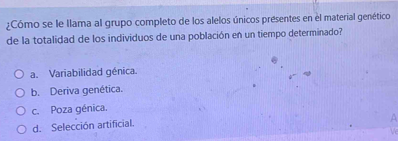 ¿Cómo se le llama al grupo completo de los alelos únicos presentes en el material genético
de la totalidad de los individuos de una población en un tiempo determinado?
a. Variabilidad génica.
b. Deriva genética.
c. Poza génica.
d. Selección artificial.
A
Ve