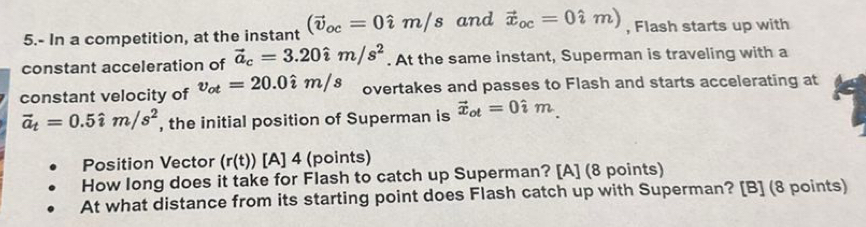 5.- In a competition, at the instant (vector v_oc=0hat im/s and vector x_oc=0hat im) , Flash starts up with 
constant acceleration of vector a_c=3.20hat im/s^2. At the same instant, Superman is traveling with a 
constant velocity of v_ot=20.0hat im/s overtakes and passes to Flash and starts accelerating at
vector a_t=0.5hat im/s^2 , the initial position of Superman is vector x_ot=0hat im_.
Position Vector (r(t)) [A] 4 (points) 
How long does it take for Flash to catch up Superman? [A] (8 points) 
At what distance from its starting point does Flash catch up with Superman? [B] (8 points)