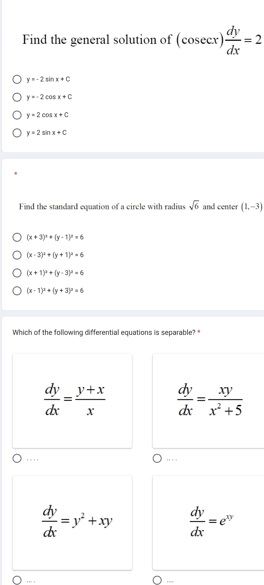 Find the general solution of (cosec x) dy/dx =2
y=-2sin x+C
y=-2cos x+C
y=2cos x+C
y=2sin x+C
Find the standard equation of a circle with radius sqrt(6) and center (1,-3)
(x+3)^2+(y-1)^2=6
(x-3)^2+(y+1)^2=6
(x+1)^2+(y-3)^2=6
(x-1)^2+(y+3)^2=6
Which of the following differential equations is separable? *
 dy/dx = (y+x)/x 
 dy/dx = xy/x^2+5 ....
 dy/dx =y^2+xy
 dy/dx =e^(xy)