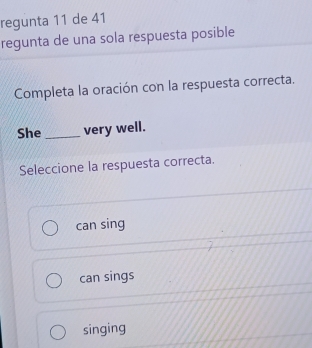 regunta 11 de 41
regunta de una sola respuesta posible
Completa la oración con la respuesta correcta.
She _very well.
Seleccione la respuesta correcta.
can sing
can sings
singing