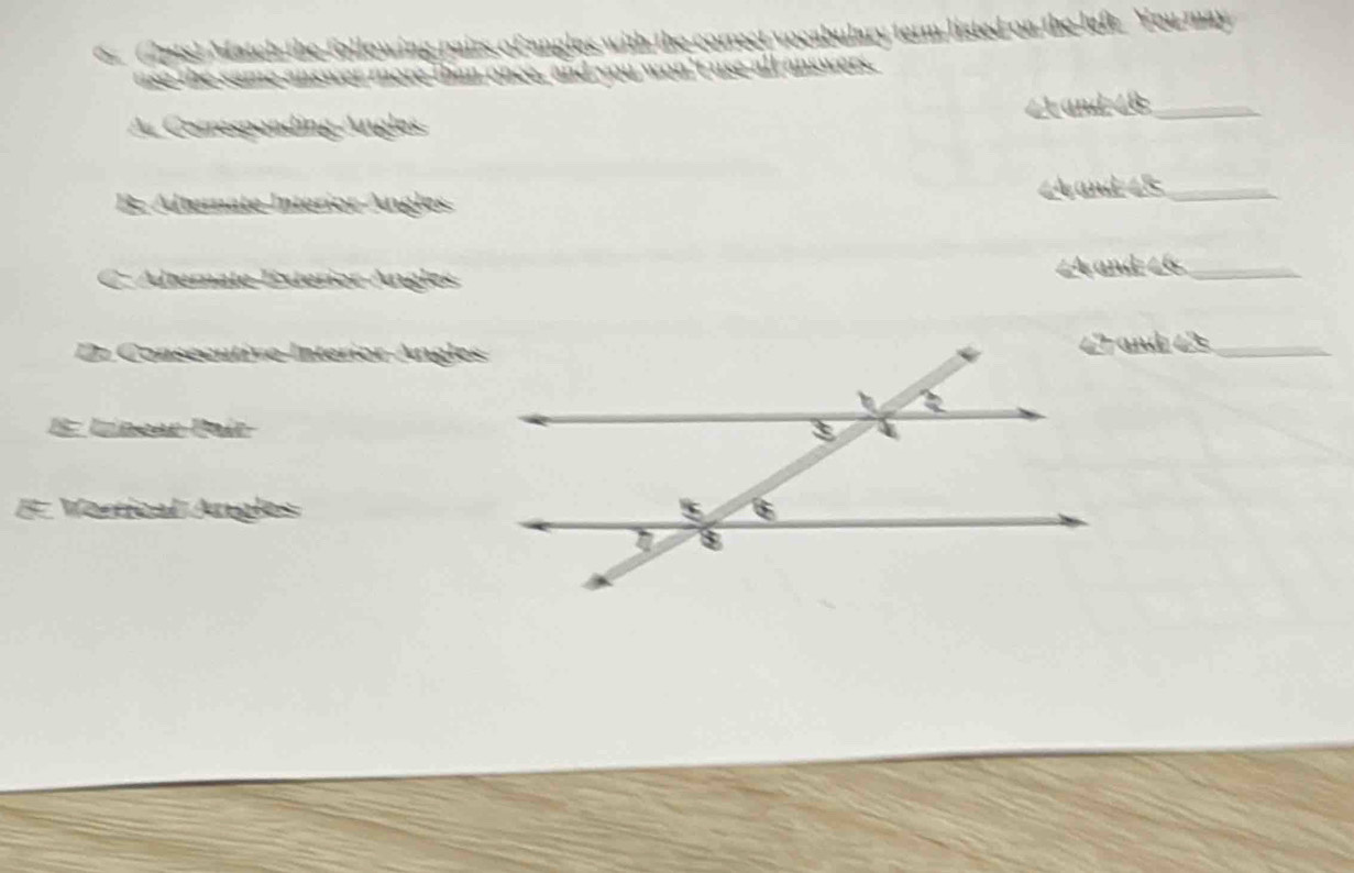 Match the following pairs of angles with the correct vocabulary term listed on the left. You may 
use the same answer more than once, and you won't use all answers. 
∠ and 4B _ 
A. Corresponding Angles 
B; Alternate Intérior Ángles and 48 _ 
C. Alterate Exterior Angles ∠A and=∠6 _ 
D. Consecutive-InteriorAngles42 and 42 _ 
E: Uínear Paír 
# Vertical Angles