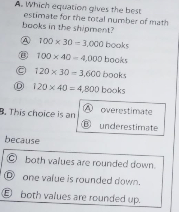 Which equation gives the best
estimate for the total number of math
books in the shipment?
A 100* 30=3,000 books
B 100* 40=4,000 books
C 120* 30=3,600books
D 120* 40=4,800bo oks
A
B. This choice is an overestimate
underestimate
because
C) both values are rounded down.
D one value is rounded down.
E both values are rounded up.