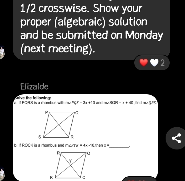 1/2 crosswise. Show your 
proper (algebraic) solution 
and be submitted on Monday 
(next meting). 
2 
Elizalde 
Bolve the following: 
a. If PQRS is a rhombus with m∠ PQS=3x+10 and m∠ SQR=x+40 ,find m∠ QRS. 
b. If ROCK is a rhombus and m∠ RYK=4x-10 ,then x= _ . .