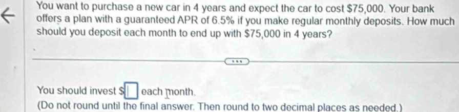 You want to purchase a new car in 4 years and expect the car to cost $75,000. Your bank 
offers a plan with a guaranteed APR of 6.5% if you make regular monthly deposits. How much 
should you deposit each month to end up with $75,000 in 4 years? 
You should invest $□ each month. 
(Do not round until the final answer. Then round to two decimal places as needed.)