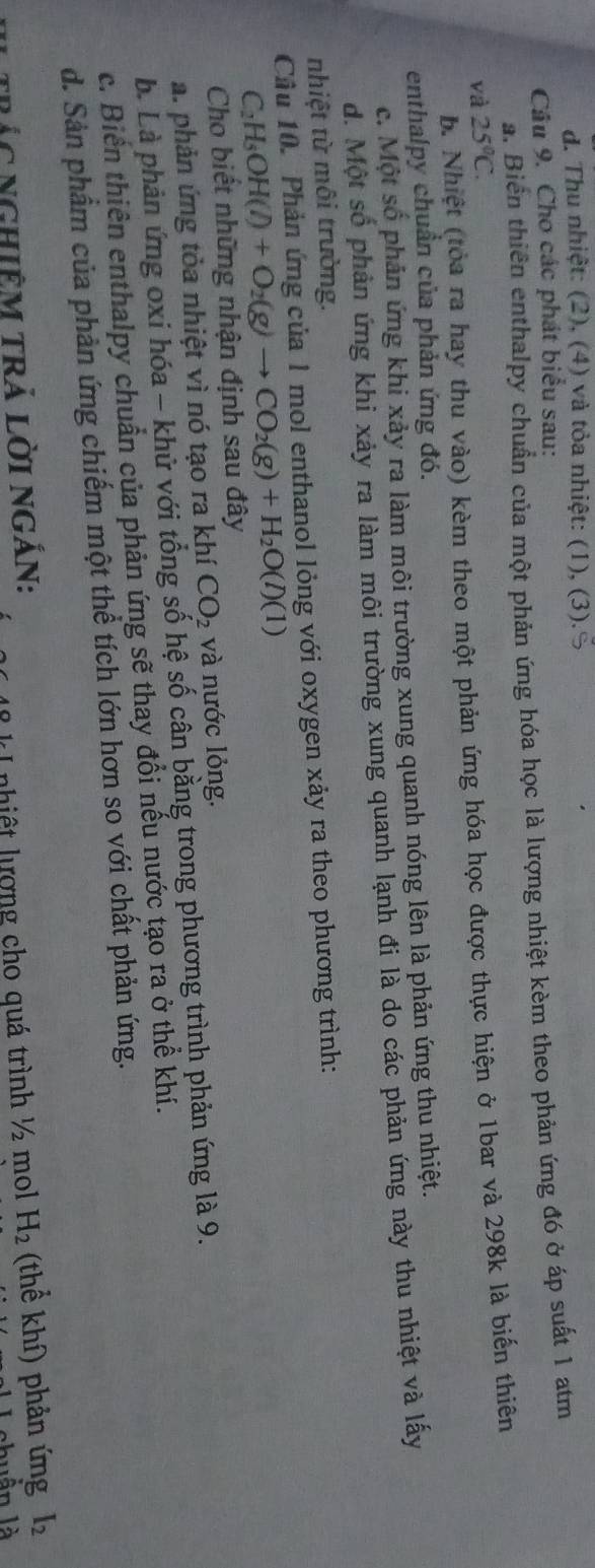d. Thu nhiệt: (2), (4) và tỏa nhiệt: (1), (3).S
Câu 9. Cho các phát biểu sau:
a. Biển thiên enthalpy chuẩn của một phản ứng hóa học là lượng nhiệt kèm theo phản ứng đó ở áp suất 1 atm
và 25°C.
b. Nhiệt (tòa ra hay thu vào) kèm theo một phản ứng hóa học được thực hiện ở 1bar và 298k là biến thiên
enthalpy chuẩn của phản ứng đó.
c. Một số phản ứng khi xảy ra làm môi trường xung quanh nóng lên là phản ứng thu nhiệt.
d. Một số phản ứng khi xảy ra làm môi trường xung quanh lạnh đi là do các phản ứng này thu nhiệt và lấy
nhiệt từ môi trường.
Cầu 10. Phản ứng của 1 mol enthanol lỏng với oxygen xảy ra theo phương trình:
C_2H_5OH(l)+O_2(g)to CO_2(g)+H_2O(l)(1)
Cho biết những nhận định sau đây
a. phản ứng tỏa nhiệt vì nó tạo ra khí CO_2 và nước lỏng.
b. Là phản ứng oxi hóa - khử với tổng số hệ số cân bằng trong phương trình phản ứng là 9.
c. Biển thiên enthalpy chuẩn của phản ứng sẽ thay đổi nếu nước tạo ra ở thể khí.
d. Sản phẩm của phản ứng chiếm một thể tích lớn hơn so với chất phản ứng.
trác ngHiÊm trả lời ngắn: H_2 (thể khí) phản ứng I_2
nhiệt lượng cho quá trình ½ mol
nuần là