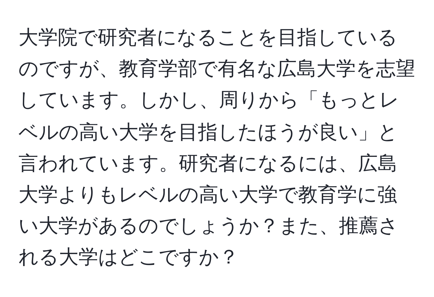 大学院で研究者になることを目指しているのですが、教育学部で有名な広島大学を志望しています。しかし、周りから「もっとレベルの高い大学を目指したほうが良い」と言われています。研究者になるには、広島大学よりもレベルの高い大学で教育学に強い大学があるのでしょうか？また、推薦される大学はどこですか？