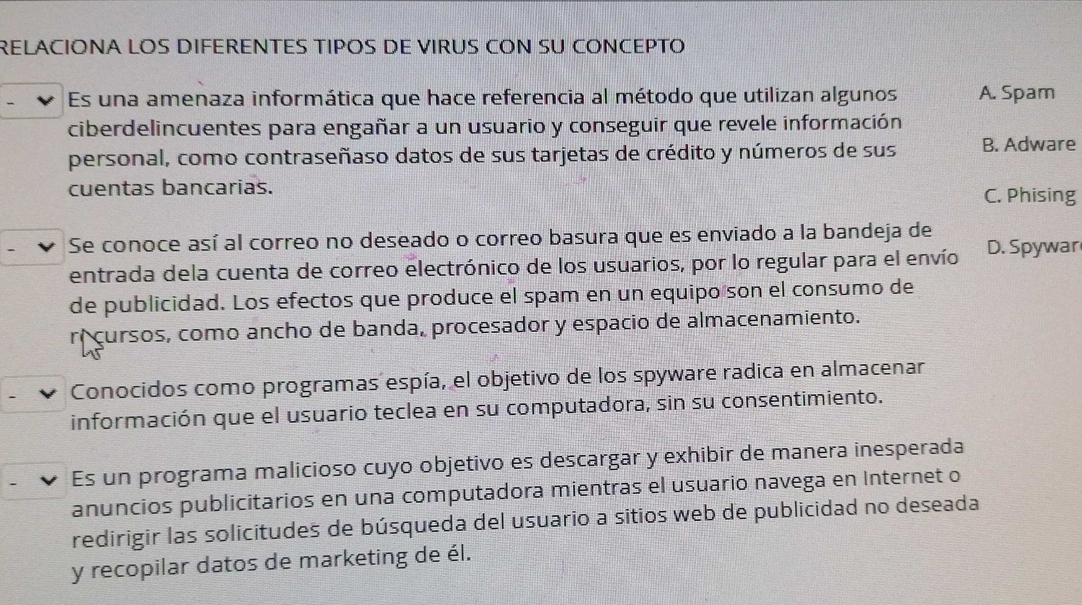 RELACIONA LOS DIFERENTES TIPOS DE VIRUS CON SU CONCEPTO
Es una amenaza informática que hace referencia al método que utilizan algunos A. Spam
ciberdelincuentes para engañar a un usuario y conseguir que revele información
personal, como contraseñaso datos de sus tarjetas de crédito y números de sus B. Adware
cuentas bancarias.
C. Phising
Se conoce así al correo no deseado o correo basura que es enviado a la bandeja de
entrada dela cuenta de correo electrónico de los usuarios, por lo regular para el envío D. Spywar
de publicidad. Los efectos que produce el spam en un equipo son el consumo de
rí cursos, como ancho de banda, procesador y espacio de almacenamiento.
Conocidos como programas espía, el objetivo de los spyware radica en almacenar
información que el usuario teclea en su computadora, sin su consentimiento.
Es un programa malicioso cuyo objetivo es descargar y exhibir de manera inesperada
anuncios publicitarios en una computadora mientras el usuario navega en Internet o
redirigir las solicitudes de búsqueda del usuario a sitios web de publicidad no deseada
y recopilar datos de marketing de él.