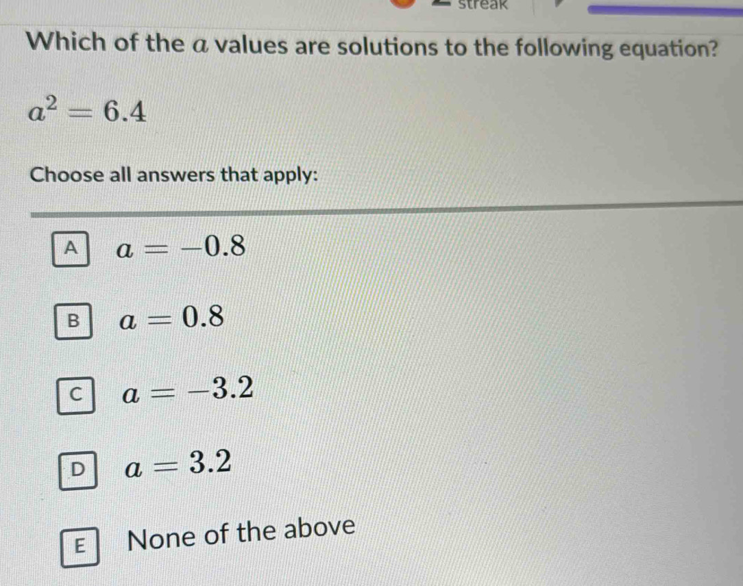 streak
Which of the a values are solutions to the following equation?
a^2=6.4
Choose all answers that apply:
A a=-0.8
B a=0.8
C a=-3.2
D a=3.2
E None of the above