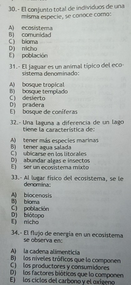 El conjunto total de individuos de una
misma especie, se conoce como:
A) ecosistema
B) comunidad
C) bioma
D) nicho
E) población
31.- El jaguar es un animal típico del eco-
sistema denominado:
A) bosque tropical
B) bosque templado
C) desierto
D) pradera
E) bosque de coníferas
32.- Una laguna a diferencia de un lago
tiene la característica de:
A) tener más especies marinas
B) tener agua salada
C) ubicarse en los litorales
D) abundar algas e insectos
E) ser un ecosistema mixto
33.- Al lugar físico del ecosistema, se le
denomina:
A) biocenosis
B) bioma
C) población
D) biótopo
E) nicho
34.- El flujo de energía en un ecosistema
se observa en:
A) la cadena alimenticia
B) los níveles tróficos que lo componen
C) los productores y consumidores
D) los factores bióticos que lo componen
E) los ciclos del carbono y el oxígeno