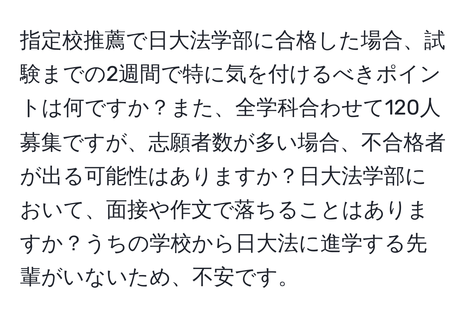 指定校推薦で日大法学部に合格した場合、試験までの2週間で特に気を付けるべきポイントは何ですか？また、全学科合わせて120人募集ですが、志願者数が多い場合、不合格者が出る可能性はありますか？日大法学部において、面接や作文で落ちることはありますか？うちの学校から日大法に進学する先輩がいないため、不安です。