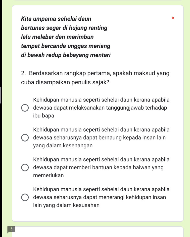 Kita umpama sehelai daun
bertunas segar di hujung ranting
lalu melebar dan merimbun
tempat bercanda unggas meriang
di bawah redup bebayang mentari
2. Berdasarkan rangkap pertama, apakah maksud yang
cuba disampaikan penulis sajak?
Kehidupan manusia seperti sehelai daun kerana apabila
dewasa dapat melaksanakan tanggungjawab terhadap
ibu bapa
Kehidupan manusia seperti sehelai daun kerana apabila
dewasa seharusnya dapat bernaung kepada insan lain
yang dalam kesenangan
Kehidupan manusia seperti sehelai daun kerana apabila
dewasa dapat memberi bantuan kepada haiwan yang
memerlukan
Kehidupan manusia seperti sehelai daun kerana apabila
dewasa seharusnya dapat menerangi kehidupan insan
lain yang dalam kesusahan
!