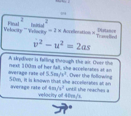 Marks: 2 
Q10 
Distance 
Velocity ''''Velo Final^2-ln itnitial^2volocity=2* Acceleration × Travelled
v^2-u^2=2as
A skydiver is falling through the air. Over the 
next 100m of her fall, she accelerates at an 
average rate of 5.5m/s^2. Over the following
50m, it is known that she accelerates at an 
average rate of 4m/s^2 until she reaches a 
velocity of 40m/s.