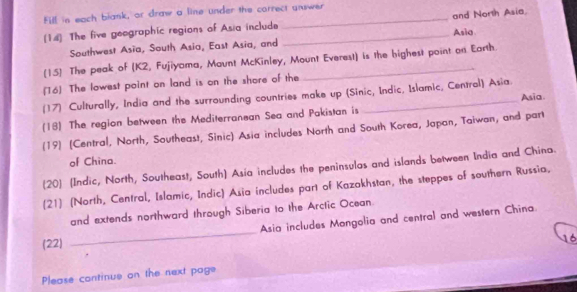 Fill in each blank, or draw a line under the correct answer 
[14] The five geographic regions of Asia include __and North Asia. 
Asia 
Southwest Asia, South Asia, East Asia, and 
(15) The peak of (K2, Fujiyama, Maunt McKinley, Mount Everest) is the highest point on Earth. 
(16) The lowest point on land is on the shore of the 
(17) Culturally, India and the surrounding countries make up (Sinic, Indic, Islamic, Central) Asia. 
(18) The region between the Mediterranean Sea and Pakistan is _Asia. 
(19) (Central, North, Southeast, Sinic) Asia includes North and South Korea, Japan, Taiwan, and part 
of China. 
(20) (Indic, North, Southeast, South) Asía includes the peninsulas and islands between India and China. 
(21) (North, Central, Islamic, Indic) Asia includes part of Kazakhstan, the steppes of southern Russia, 
_ 
and extends northward through Siberia to the Arclic Ocean. 
Asia includes Mongolia and central and western China. 
(22) 
16 
Please continue on the next page