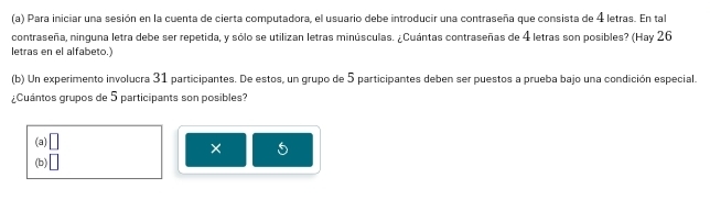 Para iniciar una sesión en la cuenta de cierta computadora, el usuario debe introducir una contraseña que consista de 4 letras. En tal
contraseña, ninguna letra debe ser repetida, y sólo se utilizan letras minúsculas. ¿Cuántas contraseñas de 4 letras son posibles? (Hay 26
letras en el alfabeto.)
(b) Un experimento involucra 31 participantes. De estos, un grupo de 5 participantes deben ser puestos a prueba bajo una condición especial.
¿Cuántos grupos de 5 participants son posibles?
(a) L
×
(b) □