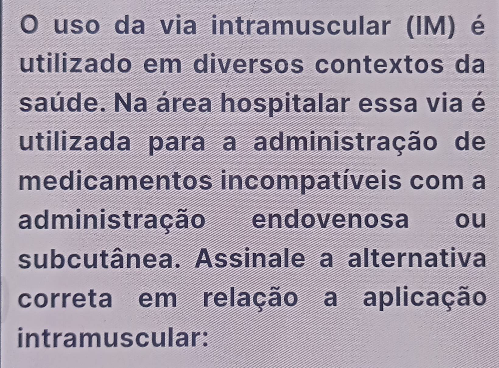 uso da via intramuscular (IM) é 
utilizado em diversos contextos da 
saúde. Na área hospitalar essa via é 
utilizada para a administração de 
medicamentos incompatíveis com a 
administração endovenosa ou 
subcutânea. Assinale a alternativa 
correta em relação a aplicação 
intramuscular: