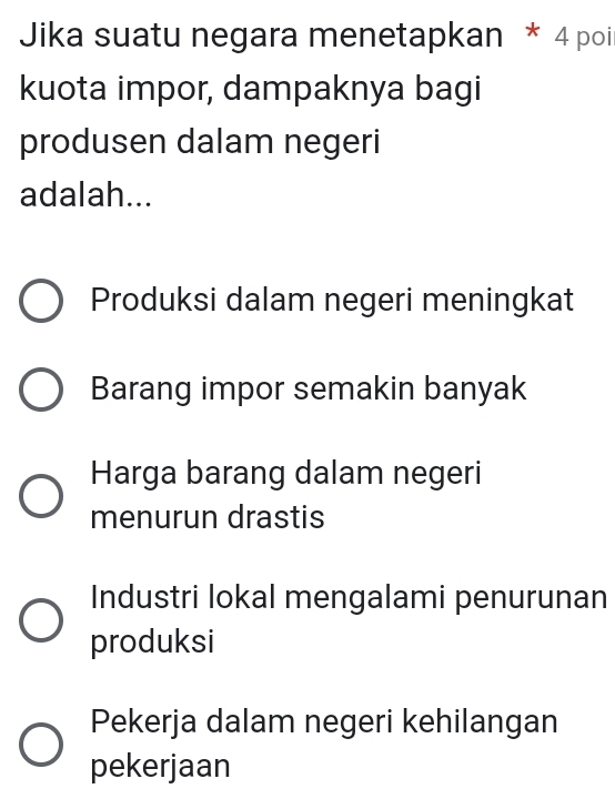 Jika suatu negara menetapkan * 4 poil
kuota impor, dampaknya bagi
produsen dalam negeri
adalah...
Produksi dalam negeri meningkat
Barang impor semakin banyak
Harga barang dalam negeri
menurun drastis
Industri lokal mengalami penurunan
produksi
Pekerja dalam negeri kehilangan
pekerjaan