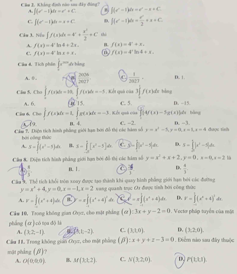 Khẳng định nào sau đây đúng?
A. ∈t (e^x-1)dx=e^x+C. B. ∈t (e^x-1)dx=e^x-x+C.
C. ∈t (e^x-1)dx=x+C. D. ∈t (e^x-1)dx= e^x/2 +x+C.
Câu 3. Nếu ∈t f(x)dx=4^x+ x^2/2 +C thì
A. f(x)=4^xln 4+2x. B. f(x)=4^x+x.
C. f(x)=4^xln x+x. D. f(x)=4^xln 4+x.
Câu 4. Tích phân ∈tlimits _0^(1x^2026)dxbhat ang
A. ( . B.  2026/2027 . C  1/2027 · D. 1
Câu 5. Cho ∈tlimits _0^(1f(x)dx=10,∈tlimits _0^0f(x)dx=-5. Kết quả cia3∈tlimits _0^1f(x)dx bằng
A. 6. B. 15. C. 5. D. -15.
Câu 6. Cho ∈tlimits _1^2f(x)dx=1,∈tlimits _1^2g(x)dx=-3. Kết quả cia∈tlimits [4f(x)-5g(x)]dx bằng
A, 19. B. 4. C. -2. D. -3.
Câu 7. Diện tích hình phẳng giới hạn bởi đồ thị các hàm số y=x^2)-5,y=0,x=1,x=4 được tính
bởi công thức
A. S=∈tlimits _1^(4(x^2)-5)dx. B. S=∈tlimits _-sqrt(5)^4[x^2-5]dx. C. S=∈tlimits _1^(4|x^2)-5|dx. D. S=∈tlimits _sqrt(3)^4|x^2-5|dx.
Câu 8. Diện tích hình phẳng giới hạn bởi đồ thị các hảm số y=x^2+x+2,y=0,x=0,x=2 là
GD  8/3 . B. 1.
C  24/3 .
D.  4/3 .
Câu 9. Thể tích khối tròn xoay được tạo thành khi quay hình phẳng giới hạn bởi các đường
y=x^4+4,y=0,x=-1,x=2 xung quanh trục Ox được tính bởi công thức
A. V=∈tlimits^(2^2(x^4)+4)dx. B. =π ∈tlimits _0^(2(x^4)+4)^2dx.bigcirc =π )=π ∈tlimits^4=π ∈tlimits _0^(2(x^4)+4)dx. D. V=∈tlimits _(-1)^2(x^4+4)^2dx.
Câu 10. Trong không gian Oxyz, cho mặt phẳng (α): 3x+y-2=0. Vectơ pháp tuyến của mặt
phẳng (α) có tọa độ là
A. (3;2;-1). 3(3;1;-2). C. (3;1;0). D. (3;2;0).
Câu 11. Trong không gian Oxyz, cho mặt phẳng (beta ) x+y+z-3=0. Điểm nào sau đây thuộc
mặt phẳng (β)?
A. O(0;0;0). B. M(3;1;2). C. N(3;2;0). D. P(1;1;1).