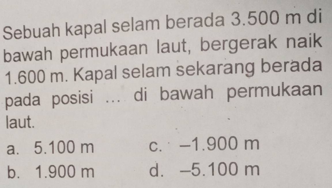 Sebuah kapal selam berada 3.500 m di
bawah permukaan laut, bergerak naik
1.600 m. Kapal selam sekarang berada
pada posisi ... di bawah permukaan
laut.
a. 5.100 m c. -1.900 m
b. 1.900 m d. -5.100 m