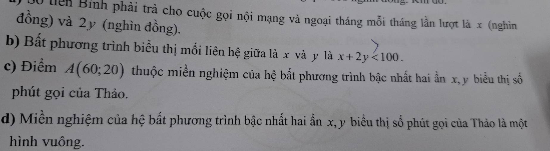 Sộ tiên Binh phải trả cho cuộc gọi nội mạng và ngoại tháng mỗi tháng lần lượt là x (nghìn 
đồng) và 2y (nghìn đồng). 
b) Bất phương trình biểu thị mối liên hệ giữa là x và y là x+2y<100</tex>. 
c) Điểm A(60;20) thuộc miền nghiệm của hệ bất phương trình bậc nhất hai ẩn x, y biểu thị số 
phút gọi của Thảo. 
d) Miền nghiệm của hệ bất phương trình bậc nhất hai ẩn x, y biểu thị số phút gọi của Thảo là một 
hình vuông.