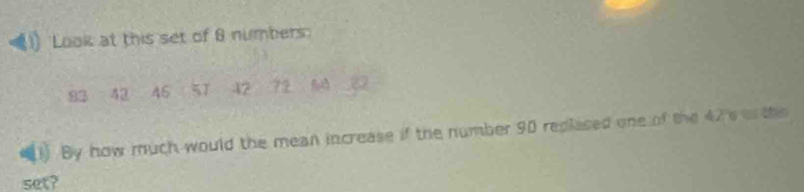 Look at this set of 8 numbers
83 42 45 57 42 72
() By how much would the mean increase if the number 90 replased one of the 42s on the 
set?