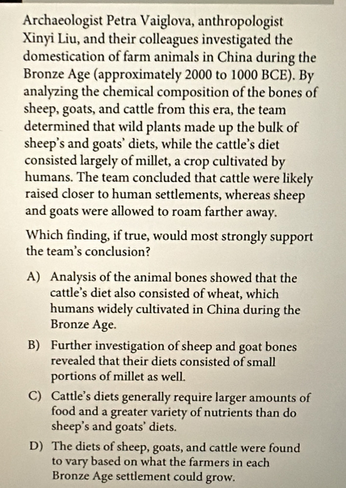 Archaeologist Petra Vaiglova, anthropologist
Xinyi Liu, and their colleagues investigated the
domestication of farm animals in China during the
Bronze Age (approximately 2000 to 1000 BCE). By
analyzing the chemical composition of the bones of
sheep, goats, and cattle from this era, the team
determined that wild plants made up the bulk of
sheep’s and goats’ diets, while the cattle’s diet
consisted largely of millet, a crop cultivated by
humans. The team concluded that cattle were likely
raised closer to human settlements, whereas sheep
and goats were allowed to roam farther away.
Which finding, if true, would most strongly support
the team's conclusion?
A) Analysis of the animal bones showed that the
cattle’s diet also consisted of wheat, which
humans widely cultivated in China during the
Bronze Age.
B) Further investigation of sheep and goat bones
revealed that their diets consisted of small
portions of millet as well.
C) Cattle’s diets generally require larger amounts of
food and a greater variety of nutrients than do
sheep’s and goats’ diets.
D) The diets of sheep, goats, and cattle were found
to vary based on what the farmers in each
Bronze Age settlement could grow.