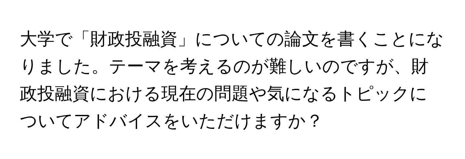 大学で「財政投融資」についての論文を書くことになりました。テーマを考えるのが難しいのですが、財政投融資における現在の問題や気になるトピックについてアドバイスをいただけますか？