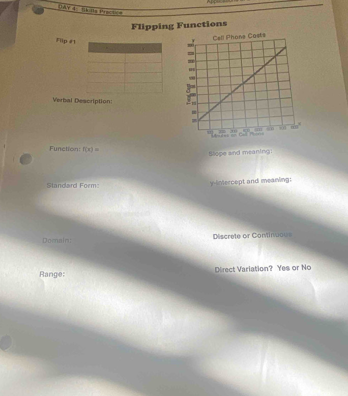 Applicato 
DAY 4: Skills Practice 
Flipping Functions 
Flip #1 
Verbal Description: 
Function: f(x)=
Slope and meaning: 
Standard Form: y-intercept and meaning: 
Domain: Discrete or Continuous 
Range: Direct Variation? Yes or No