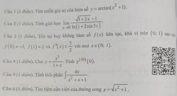 Tìm miền giá trị của hàm số y=arctan (x^2+1). 
Câu 2 (1 điểm). Tính giới hạn limlimits _xto 0 (sqrt(1+2x)-1)/ln (1+2sin 3x) . 
Câu 3 (1 điểm). Tổn tại hay không hàm số f(x) liên tục, khả vi trên (0;1) sao che
f(0)=-1, f(1)=2 và f'(x)≤  5/2  với mọi x∈ (0;1). 
Câu 4 (1 điểm). Cho y= x^3/1+x . Tinh y^((10))(0). 
Câu 5 (1 điểm). Tính tích phân ∈t  dx/x^2+x+1 . 
Câu 6 (1 điểm). Tìm tiệm cận xiên của đường cong y=sqrt(x^2+1).