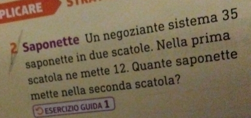 PLICARE 
2 Saponette Un negoziante sistema 35
saponette in due scatole. Nella prima 
scatola ne mette 12. Quante saponette 
mette nella seconda scatola? 
ESERCÍZIO GUída 1