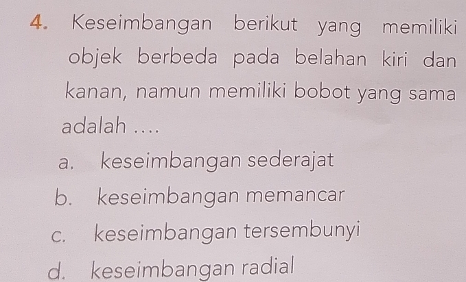 Keseimbangan berikut yang memiliki
objek berbeda pada belahan kiri dan 
kanan, namun memiliki bobot yang sama
adalah ....
a. keseimbangan sederajat
b. keseimbangan memancar
c. keseimbangan tersembunyi
d. keseimbangan radial