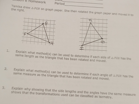 Un 5 Homework Period_ 
Tamika drew △ FGH
_ 
the right. on graph paper. She then rotated the graph paper and moved it to 
1. Explain what method(s) can be used to determine if each side of △ PBE has the 
same length as the triangle that has been rotated and moved. 
2. Explain what method(s) can be used to determine if each angle of △ FER has the 
same measure as the triangle that has been rotated and moved. 
3. Explain why showing that the side lengths and the angles have the same measure 
shows that the transformations used can be classified as isometry.