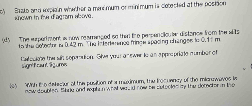 State and explain whether a maximum or minimum is detected at the position 
shown in the diagram above. 
(d) The experiment is now rearranged so that the perpendicular distance from the slits 
to the detector is 0.42 m. The interference fringe spacing changes to 0.11 m. 
Calculate the slit separation. Give your answer to an appropriate number of 
significant figures. 
(e) With the detector at the position of a maximum, the frequency of the microwaves is 
now doubled. State and explain what would now be detected by the detector in the