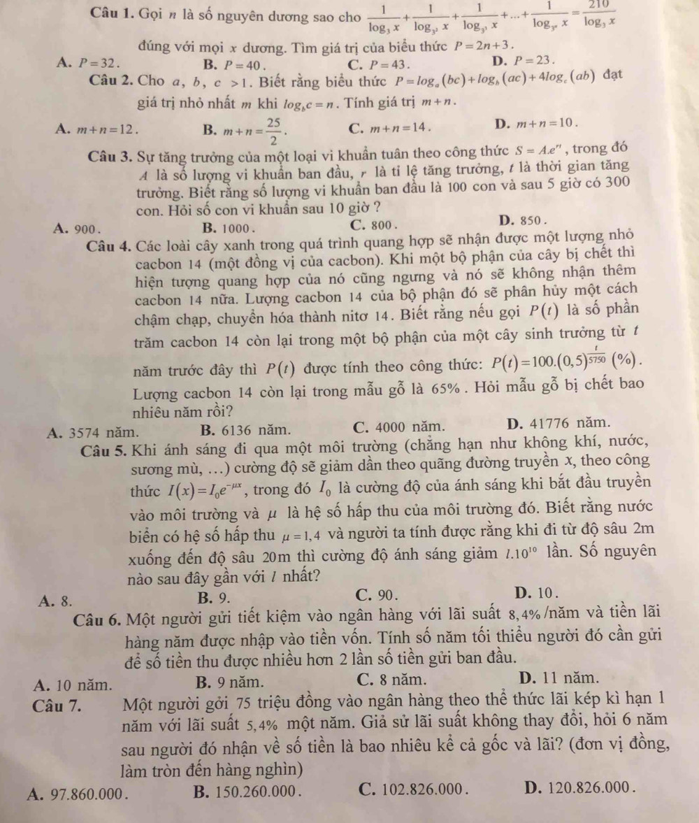 Gọi n là số nguyên dương sao cho frac 1log _3x+frac 1log _3^2x+frac 1log _3^3x+...+frac 1log _3^nx=frac 210log _3x
đúng với mọi x dương. Tìm giá trị của biểu thức P=2n+3.
A. P=32. B. P=40. C. P=43.
D. P=23.
Câu 2. Cho a, b,c>1. Biết rằng biểu thức P=log _a(bc)+log _b(ac)+4log (ab) đạt
giá trị nhỏ nhất m khi log _bc=n. Tính giá t Y m+n.
A. m+n=12. B. m+n= 25/2 . C. m+n=14. D. m+n=10.
Câu 3. Sự tăng trưởng của một loại vi khuần tuân theo công thức S=Ae^(rt) , trong đó
A là số lượng vi khuẩn ban đầu, 7 là tỉ lệ tăng trưởng, t là thời gian tăng
trưởng. Biết rằng số lượng vi khuẩn ban đầu là 100 con và sau 5 giờ có 300
con. Hỏi số con vi khuần sau 10 giờ ?
A. 900 . B. 1000 . C. 800 . D. 850 .
Câu 4. Các loài cây xanh trong quá trình quang hợp sẽ nhận được một lượng nhỏ
cacbon 14 (một đồng vị của cacbon). Khi một bộ phận của cây bị chết thì
hiện tượng quang hợp của nó cũng ngưng và nó sẽ không nhận thêm
cacbon 14 nữa. Lượng cacbon 14 của bộ phận đó sẽ phân hủy một cách
-3° phần
chậm chạp, chuyển hóa thành nitơ 14. Biết rằng nếu gọi P(t) là số
trăm cacbon 14 còn lại trong một bộ phận của một cây sinh trưởng từ t
năm trước đây thì P(t) được tính theo công thức: P(t)=100.(0,5)^ t/5750 (% ).
Lượng cacbon 14 còn lại trong mẫu gỗ là 65% . Hỏi mẫu gỗ bị chết bao
nhiêu năm rồi?
A. 3574 năm. B. 6136 năm. C. 4000 năm. D. 41776 năm.
Câu 5. Khi ánh sáng đi qua một môi trường (chẳng hạn như không khí, nước,
sương mù, ...) cường độ sẽ giảm dần theo quãng đường truyền x, theo công
thức I(x)=I_0e^(-mu) , trong đó I_0 là cường độ của ánh sáng khi bắt đầu truyền
vào môi trường và μ là hệ số hấp thu của môi trường đó. Biết rằng nước
biển có hệ số hấp thu mu =1,4 và người ta tính được rằng khi đi từ độ sâu 2m
xuống đến độ sâu 20m thì cường độ ánh sáng giảm l.10^(10) lần. Số nguyên
nào sau đây gần với 7 nhất?
A. 8. B. 9. C. 90 . D. 10 .
Câu 6. Một người gửi tiết kiệm vào ngân hàng với lãi suất 8,4% /năm và tiền lãi
hàng năm được nhập vào tiền vốn. Tính số năm tối thiểu người đó cần gửi
để số tiền thu được nhiều hơn 2 lần số tiền gửi ban đầu.
A. 10 năm. B. 9 năm. C. 8 năm. D. 11 năm.
Câu 7. Một người gởi 75 triệu đồng vào ngân hàng theo thể thức lãi kép kì hạn 1
năm với lãi suất 5,4% một năm. Giả sử lãi suất không thay đồi, hỏi 6 năm
sau người đó nhận về số tiền là bao nhiêu kể cả gốc và lãi? (đơn vị đồng,
làm tròn đến hàng nghìn)
A. 97.860.000 . B. 150.260.000 . C. 102.826.000. D. 120.826.000 .