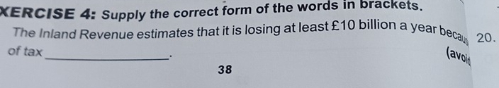 XERCISE 4: Supply the correct form of the words in brackets. 
The Inland Revenue estimates that it is losing at least £10 billion a year becaus 20. 
_ 
of tax 
(avoid 
38