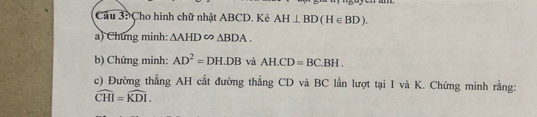 Cho hình chữ nhật ABCD. Kẻ AH⊥ BD(H∈ BD). 
a) Chứng minh: △ AHD∽ △ BDA. 
b) Chứng minh: AD^2=DH.DB và AH.CD=BC.BH. 
c) Đường thẳng AH cắt đường thẳng CD và BC lần lượt tại I và K. Chứng minh rằng:
widehat CHI=widehat KDI.