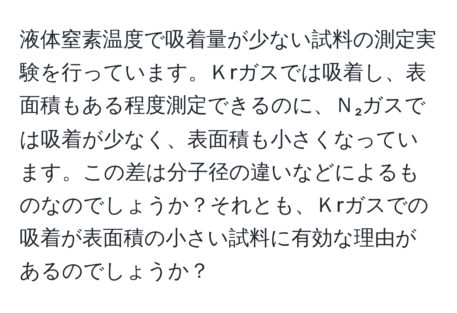 液体窒素温度で吸着量が少ない試料の測定実験を行っています。Ｋrガスでは吸着し、表面積もある程度測定できるのに、Ｎ₂ガスでは吸着が少なく、表面積も小さくなっています。この差は分子径の違いなどによるものなのでしょうか？それとも、Ｋrガスでの吸着が表面積の小さい試料に有効な理由があるのでしょうか？