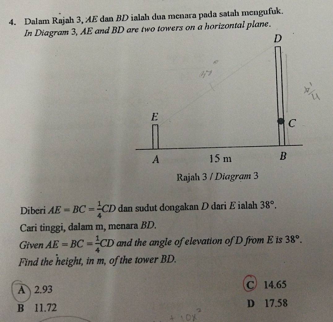 Dalam Rajah 3, AE dan BD ialah dua menara pada satah mengufuk.
In Diagram 3, AE and BD are two towers on a horizontal plane.
D
E
C
A 15 m
B
Rajah 3 / Diagram 3
Diberi AE=BC= 1/4 CD dan sudut dongakan D dari E ialah 38°. 
Cari tinggi, dalam m, menara BD.
Given AE=BC= 1/4 CD and the angle of elevation of D from E is 38°. 
Find the height, in m, of the tower BD.
A 2.93 C 14.65
B 11.72 D 17.58