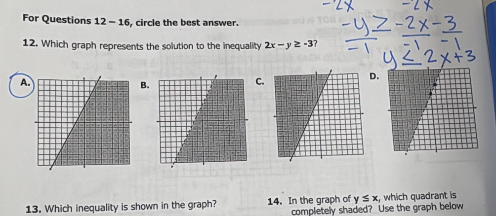 For Questions 12-16 , circle the best answer. 
12. Which graph represents the solution to the inequality 2x-y≥ -3
A. 
C. 
. 
B. 
13. Which inequality is shown in the graph? 14. In the graph of y≤ x , which quadrant is 
completely shaded? Use the graph below