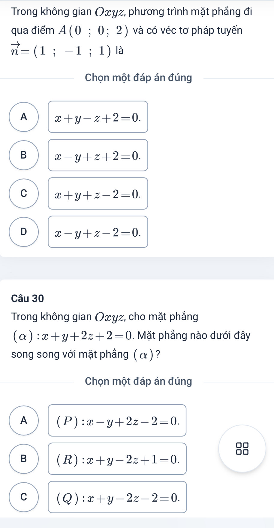 Trong không gian Oxyz, phương trình mặt phẳng đi
qua điểm A(0;0;2) và có véc tơ pháp tuyến
vector n=(1;-1;1) là
Chọn một đáp án đúng
A x+y-z+2=0.
B x-y+z+2=0.
C x+y+z-2=0.
D x-y+z-2=0. 
Câu 30
Trong không gian Oxyz, cho mặt phẳng
(a) x+y+2z+2=0. Mặt phẳng nào dưới đây
song song với mặt phẳng ( α ) ?
Chọn một đáp án đúng
A (P):x-y+2z-2=0. 
□□
□□
B (R): x+y-2z+1=0.
C (Q):x+y-2z-2=0.