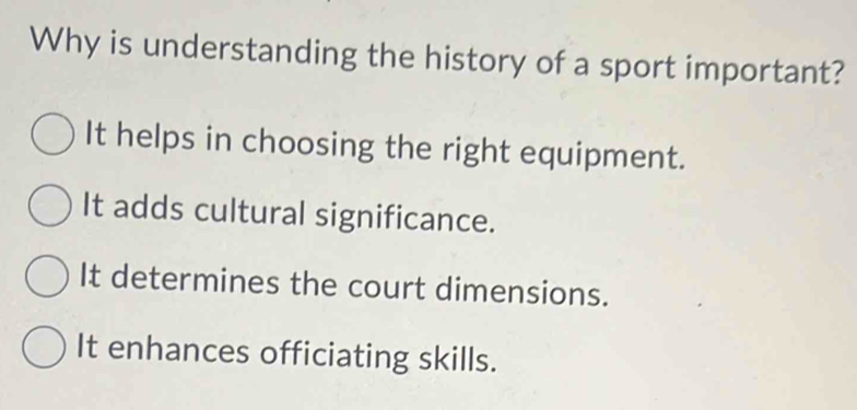 Why is understanding the history of a sport important?
It helps in choosing the right equipment.
It adds cultural significance.
It determines the court dimensions.
It enhances officiating skills.