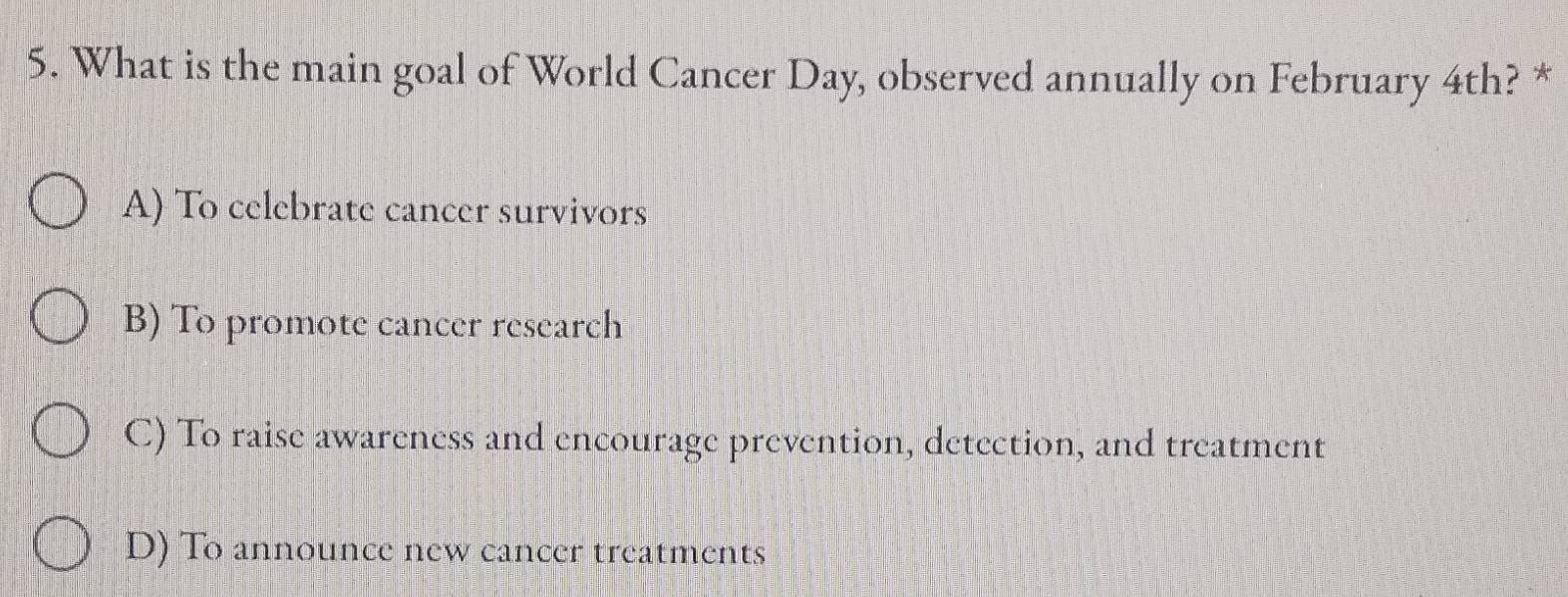 What is the main goal of World Cancer Day, observed annually on February 4th? *
A) To celebrate cancer survivors
B) To promote cancer research
C) To raise awareness and encourage prevention, detection, and treatment
D) To announce new cancer treatments