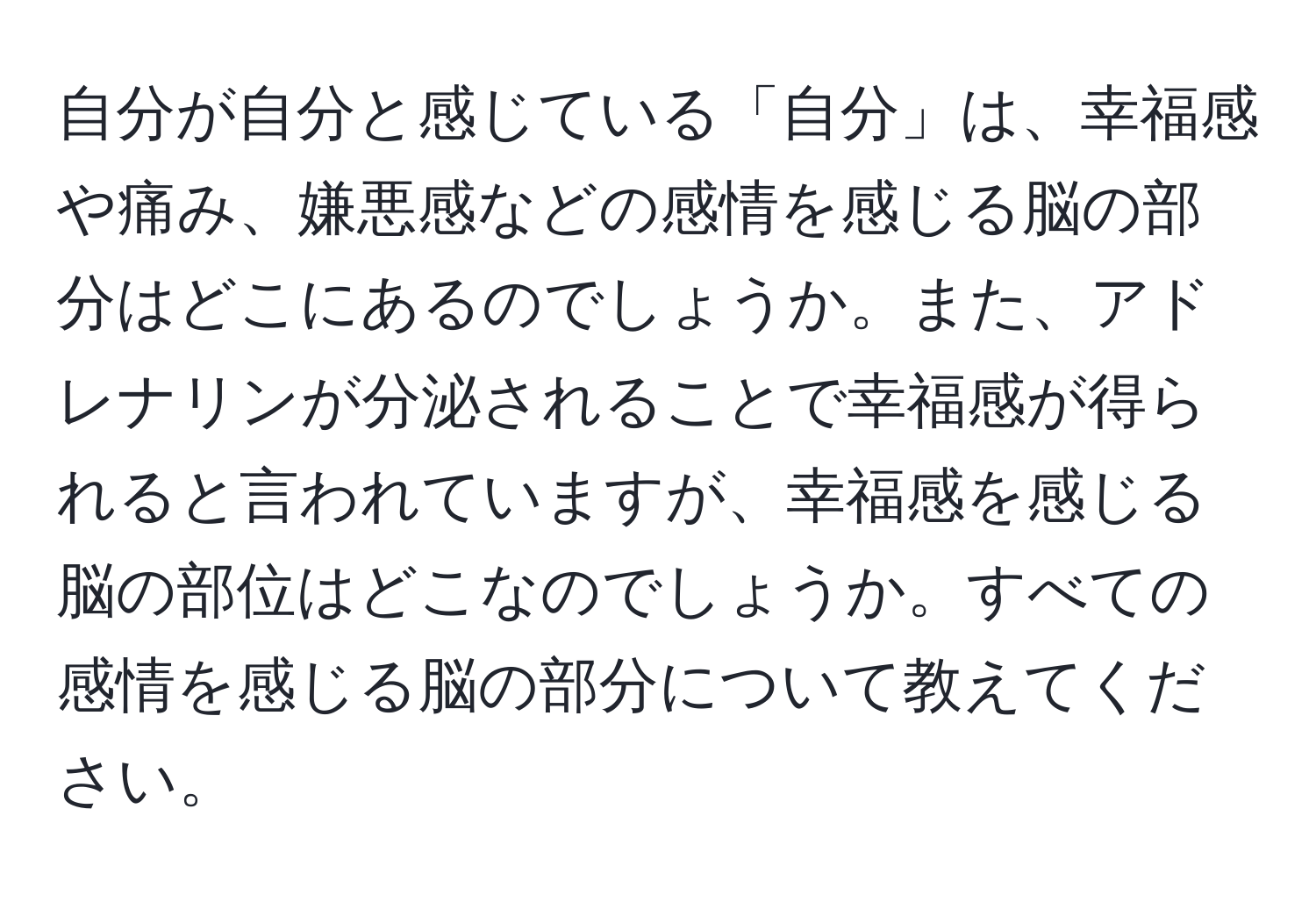 自分が自分と感じている「自分」は、幸福感や痛み、嫌悪感などの感情を感じる脳の部分はどこにあるのでしょうか。また、アドレナリンが分泌されることで幸福感が得られると言われていますが、幸福感を感じる脳の部位はどこなのでしょうか。すべての感情を感じる脳の部分について教えてください。