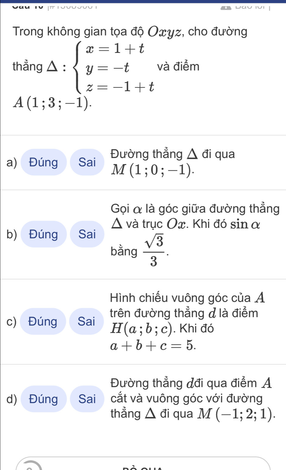 Trong không gian tọa độ Oxyz, cho đường 
thẳng △ : beginarrayl x=1+t y=-t z=-1+tendarray. và điểm
A(1;3;-1). 
Đường thẳng △ di qua 
a) Đúng Sai
M(1;0;-1). 
Gọi α là góc giữa đường thẳng
△ và trục Ox. Khi đó sin α
b) Đúng Sai 
bằng  sqrt(3)/3 . 
Hình chiếu vuông góc của Á
c) Đúng Sai trên đường thẳng d là điểm
H(a;b;c). Khi đó
a+b+c=5. 
Đường thẳng đđi qua điểm A 
d) Đúng Sai cắt và vuông góc với đường 
thẳng △ đi qua M (-1;2;1).