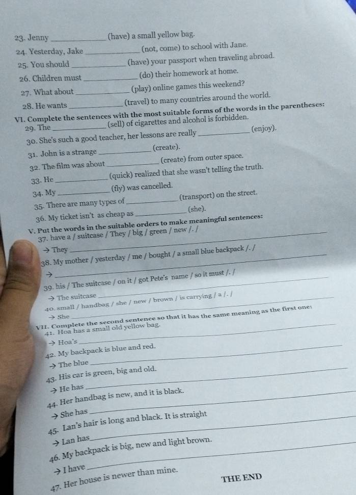 Jenny _(have) a small yellow bag. 
24. Yesterday, Jake _(not, come) to school with Jane. 
25. You should _(have) your passport when traveling abroad. 
26. Children must _(do) their homework at home. 
27. What about _(play) online games this weekend? 
28. He wants (travel) to many countries around the world. 
VI. Complete the sentences with the most suitable forms of the words in the parentheses: 
29. The _(sell) of cigarettes and alcohol is forbidden. 
30. She's such a good teacher, her lessons are really _(enjoy). 
31. John is a strange _(create). 
32. The film was about_ (create) from outer space. 
33. He _(quick) realized that she wasn't telling the truth. 
34. My _(fly) was cancelled. 
35. There are many types of _(transport) on the street. 
36. My ticket isn’t as cheap as _(she). 
V. Put the words in the suitable orders to make meaningful sentences: 
37. have a / suitcase / They / big / green / new /. / 
They 
38. My mother / yesterday / me / bought / a small blue backpack /. / 
39. his / The suitcase / on it / got Pete’s name / so it must /. / 
The suitcase 
40. small / handbag / she / new / brown / is carrying / a /. / 
→ She 
_ 
VH. Complete the second sentence so that it has the same meaning as the first one: 
41. Hoa has a small old yellow bag. 
→Hoa's_ 
42. My backpack is blue and red. 
> The blue 
43. His car is green, big and old. 
→He has 
44. Her handbag is new, and it is black. 
→She has 
45. Lan’s hair is long and black. It is straight 
→ Lan has 
46. My backpack is big, new and light brown. 
→ I have 
THE END 
47. Her house is newer than mine.