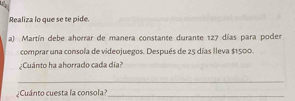 la 
Realiza lo que se te pide. 
a) Martín debe ahorrar de manera constante durante 127 días para poder 
comprar una consola de videojuegos. Después de 25 días Ileva $1500. 
¿Cuánto ha ahorrado cada día? 
_ 
¿Cuánto cuesta la consola?_