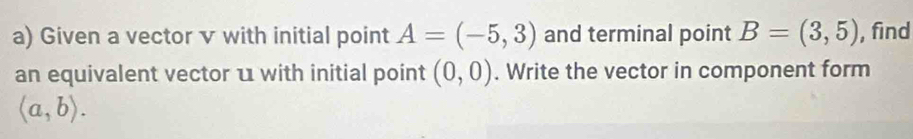 Given a vector v with initial point A=(-5,3) and terminal point B=(3,5) , find 
an equivalent vector u with initial point (0,0). Write the vector in component form
langle a,brangle.